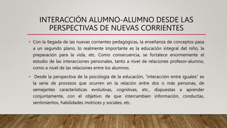 INTERACCIÓN ALUMNO-ALUMNO DESDE LAS
PERSPECTIVAS DE NUEVAS CORRIENTES
• Con la llegada de las nuevas corrientes pedagógicas, la enseñanza de conceptos pasa
a un segundo plano, lo realmente importante es la educación integral del niño, la
preparación para la vida, etc. Como consecuencia, se fortalece enormemente el
estudio de las interacciones personales, tanto a nivel de relaciones profesor-alumno,
como a nivel de las relaciones entre los alumnos.
• Desde la perspectiva de la psicología de la educación, “interacción entre iguales” es
la serie de procesos que ocurren en la relación entre dos o más personas, de
semejantes características evolutivas, cognitivas, etc., dispuestas a aprender
conjuntamente, con el objetivo de que intercambien información, conductas,
sentimientos, habilidades motrices y sociales, etc.
 