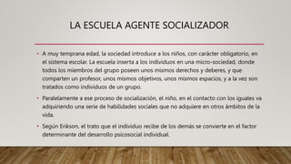 LA ESCUELA AGENTE SOCIALIZADOR
• A muy temprana edad, la sociedad introduce a los niños, con carácter obligatorio, en
el sistema escolar. La escuela inserta a los individuos en una micro-sociedad, donde
todos los miembros del grupo poseen unos mismos derechos y deberes, y que
comparten un profesor, unos mismos objetivos, unos mismos espacios, y a la vez son
tratados como individuos de un grupo.
• Paralelamente a ese proceso de socialización, el niño, en el contacto con los iguales va
adquiriendo una serie de habilidades sociales que no adquiere en otros ámbitos de la
vida.
• Según Erikson, el trato que el individuo recibe de los demás se convierte en el factor
determinante del desarrollo psicosocial individual.
 