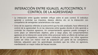INTERACCIÓN ENTRE IGUALES, AUTOCONTROL Y
CONTROL DE LA AGRESIVIDAD
• La interacción entre iguales también influye sobre el auto control. El individuo
aprende a controlar sus impulsos, deseos, afectos, etc. en la interacción con
compañeros de semejantes características a las suyas.
• Unos de los aspectos referidos al autocontrol que ha sido analizado, hace referencia al
control de la agresividad. Es en las relaciones entre iguales donde el niño aprende a
controlar los impulsos agresivos. Un comportamiento agresivo puede conseguir a
corto plazo un determinado objetivo, pero a largo plazo, los comportamientos
agresivos en la interacción social entre niños provocan tanto un efecto de rechazo por
parte de los compañeros, como nuevas conductas agresivas. Los niños agresivos
suelen ser niños con menor nivel de aceptación por parte de los compañeros.
Además, adquieren peor los aprendizajes escolares que los niños no agresivos,
manifestando un mayor índice de fracaso escolar.
 