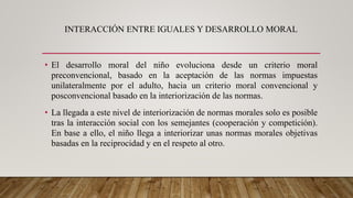INTERACCIÓN ENTRE IGUALES Y DESARROLLO MORAL
• El desarrollo moral del niño evoluciona desde un criterio moral
preconvencional, basado en la aceptación de las normas impuestas
unilateralmente por el adulto, hacia un criterio moral convencional y
posconvencional basado en la interiorización de las normas.
• La llegada a este nivel de interiorización de normas morales solo es posible
tras la interacción social con los semejantes (cooperación y competición).
En base a ello, el niño llega a interiorizar unas normas morales objetivas
basadas en la reciprocidad y en el respeto al otro.
 