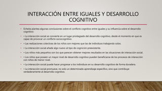INTERACCIÓN ENTRE IGUALES Y DESARROLLO
COGNITIVO
• Echeita plantea algunas conclusiones sobre el conflicto cognitivo entre iguales y su influencia sobre el desarrollo
cognitivo:
• • La interacción social se convierte en un lugar privilegiado del desarrollo cognitivo, desde el momento en que es
capaz de provocar un conflicto sociocognitivo.
• • Las realizaciones colectivas de los niños son mejores que las de individuos trabajando solos.
• • La interacción social añade algo nuevo al tipo de cognición preexistente.
• • Los niños más pequeños son los que parecen obtener mejores resultados en las situaciones de interacción social.
• • Los niños que poseen un mayor nivel de desarrollo cognitivo pueden beneficiarse de los procesos de interacción
con niños de menor nivel.
• • La interacción social puede hacer progresar a los individuos en su desarrollo cognitivo de forma duradera.
• • La interacción social promueve, no solo un determinado aprendizaje específico, sino que contribuye
verdaderamente al desarrollo cognitivo.
 