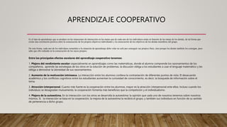 APRENDIZAJE COOPERATIVO
Es el tipo de aprendizaje que se produce en las situaciones de interacción en las metas que de cada uno de los individuos están en función de las metas de los demás, de tal forma que
existe una correlación positiva entre la consecución de los propios objetivos individuales y la consecución de los objetivos de los demás miembros del grupo.
De esta forma, cada uno de los individuos sometidos a la situación de aprendizaje debe velar no solo por conseguir sus propios fines, sino porque los demás también los consigan, pues
sabe que ello redunda en la consecución de los suyos propios.
Entre los principales efectos escolares del aprendizaje cooperativo tenemos:
1. Mejora del rendimiento escolar: especialmente en aprendizajes como las matemáticas, donde el alumno comprende los razonamientos de los
compañeros, aprende las estrategias de los otros en la solución de problemas, la discusión obliga a los estudiantes a usar el lenguaje matemático y les
obliga a demostrar la idoneidad de sus razonamientos.
2. Aumento de la motivación intrínseca. La interacción entre los alumnos conlleva la contrastación de diferentes puntos de vista. El desacuerdo
académico y los conflictos cognitivos entre los estudiantes aumentan la curiosidad de conocimiento, es decir, la búsqueda de información sobre el
tema.
3. Atracción interpersonal. Cuanto más fuerte es la cooperación entre los alumnos, mayor es la atracción interpersonal ente ellos. Incluso cuando los
individuos se desagradan mutuamente, la cooperación fomenta más beneficios que la competición y el individualismo.
4. Mejora de la autoestima. En la interacción con los otros se desarrolla la autoestima: la opinión que cada uno de nosotros tenemos sobre nosotros
mismos. Si la interacción se basa en la cooperación, la mejora de la autoestima la recibirá el grupo, y también sus individuos en función de su sentido
de pertenencia a dicho grupo.
 