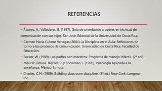 REFERENCIAS
• Álvarez, A.; Valladares, B. (1987). Guía de orientación a padres en técnicas de
comunicación con sus hijos. San José: Editorial de la Universidad de Costa Rica.
• Carmen María Cubero Venegas (2004) La Disciplina en el Aula: Reflexiones en
torno a los procesos de comunicación. Universidad de Costa Rica. Facultad de
Educación.
• Becker, W. (1989). Los padres son maestros. Programa de manejo infantil. (2ª ed.).
• México: Limusa. Biehler, R. y Showman, J. (1990). Psicología Aplicada a la
enseñanza. México: Limusa.
• Charles, C.M. (1989). Building classroom discipline. (3ª ed.) New Cork: Longman
Inc.
 