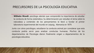 PRECURSORES DE LA PSICOLOGÍA EDUCATIVA
• Wilhelm Wundt: psicólogo alemán que comprendió la importancia de estudiar
la conducta de forma sistemática. Su determinación por estudiar el tema sobre la
naturaleza y contenido de los pensamientos le llevó a fundar el primer
laboratorio experimental del mundo en Leipzig, Alemania en 1879.
Junto con otros psicólogos, estudiaron la conducta animal por considerar que esta
conducta podría servir para analizar conductas humanas. Muchos de los
departamentos de Psicología dieron finalmente origen a departamentos de la
psicología educativa.
 