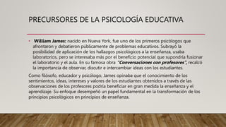 PRECURSORES DE LA PSICOLOGÍA EDUCATIVA
• William James: nacido en Nueva York, fue uno de los primeros psicólogos que
afrontaron y debatieron públicamente de problemas educativos. Subrayó la
posibilidad de aplicación de los hallazgos psicológicos a la enseñanza, usaba
laboratorios, pero se interesaba más por el beneficio potencial que supondría fusionar
el laboratorio y el aula. En su famosa obra “Conversaciones con profesores”, recalcó
la importancia de observar, discutir e intercambiar ideas con los estudiantes.
Como filósofo, educador y psicólogo, James opinaba que el conocimiento de los
sentimientos, ideas, intereses y valores de los estudiantes obtenidos a través de las
observaciones de los profesores podría beneficiar en gran medida la enseñanza y el
aprendizaje. Su enfoque desempeñó un papel fundamental en la transformación de los
principios psicológicos en principios de enseñanza.
 