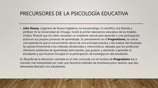 PRECURSORES DE LA PSICOLOGÍA EDUCATIVA
• John Dewey: originario de Nueva Inglaterra, no era psicólogo, ni científico, era filósofo y
profesor. En la Universidad de Chicago, fundó el primer laboratorio educativo de los Estados
Unidos. Postuló que los niños necesitan un ambiente natural para aprender y una participación
activa en sus propios procesos de aprendizaje. Su pensamiento es el Pragmatismo, la cual es
una experiencia que el conocimiento deriva de una actividad práctica y del análisis del resultado,
Se oponía firmemente a los métodos dictatoriales y memorísticos, deseaba que los profesores
ofrecieran ambientes de aprendizaje estimulantes, que guiaran y alentarán a aprender al
estudiante y que hicieran hincapié en la participación de investigación del estudiante.
Su filosofía de la educación centrada en el niño conocida con el nombre de Progresismo fue a
menudo mal interpretada por creer que favorecía métodos de enseñanza poco severos, que dan
demasiada libertad a los estudiantes.
 