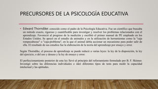 PRECURSORES DE LA PSICOLOGÍA EDUCATIVA
• Edward Thorndike: conocido como el padre de la Psicología Educativa. Fue un científico que buscaba
un método exacto, riguroso y cuantificable para investigar y resolver los problemas relacionados con el
aprendizaje. Favoreció al progreso de la medición y escribió el primer manual de PE empleado en los
Estados Unidos. Se apoyó en el estudio de animales y en la utilización de herramientas como la "caja
rompecabezas" o "caja-problema", en la que el animal debía accionar un mecanismo para poder salir de
ella. El resultado de sus estudios fue la elaboración de la teoría del aprendizaje por ensayo y error.
Según Thorndike, el proceso de aprendizaje se puede reducir a varias leyes: la ley de la disposición, la ley
del ejercicio, o del uso y desuso y la ley de ensayo y error.
El perfeccionamiento posterior de esta ley llevó al principio del reforzamiento formulado por B. F. Skinner.
Investigó sobre las diferencias individuales e ideó diferentes tipos de tests para medir la capacidad
intelectual y las aptitudes.
 