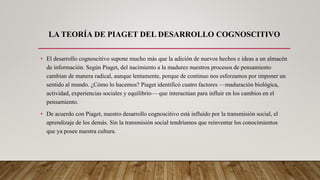 LA TEORÍA DE PIAGET DEL DESARROLLO COGNOSCITIVO
• El desarrollo cognoscitivo supone mucho más que la adición de nuevos hechos e ideas a un almacén
de información. Según Piaget, del nacimiento a la madurez nuestros procesos de pensamiento
cambian de manera radical, aunque lentamente, porque de continuo nos esforzamos por imponer un
sentido al mundo. ¿Cómo lo hacemos? Piaget identificó cuatro factores —maduración biológica,
actividad, experiencias sociales y equilibrio— que interactúan para influir en los cambios en el
pensamiento.
• De acuerdo con Piaget, nuestro desarrollo cognoscitivo está influido por la transmisión social, el
aprendizaje de los demás. Sin la transmisión social tendríamos que reinventar los conocimientos
que ya posee nuestra cultura.
 
