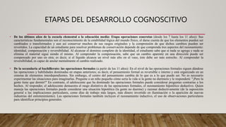 ETAPAS DEL DESARROLLO COGNOSCITIVO
• De los últimos años de la escuela elemental a la educación media: Etapa operaciones concretas (desde los 7 hasta los 11 años): Sus
características fundamentales son el reconocimiento de la estabilidad lógica del mundo físico, el darse cuenta de que los elementos pueden ser
cambiados o transformados y aun así conservar muchos de sus rasgos originales y la comprensión de que dichos cambios pueden ser
revertidos. La capacidad de un estudiante para resolver problemas de conservación depende de que comprenda tres aspectos del razonamiento:
identidad, compensación y reversibilidad. Al alcanzar el dominio completo de la identidad, el estudiante sabe que si nada se agrega y nada se
elimina el material sigue siendo el mismo. Al comprender la compensación, sabe que un cambio aparente en una dirección puede ser
compensado por uno en otra; es decir, si el líquido alcanza un nivel más alto en el vaso, éste debe ser más estrecho. Al comprender la
reversibilidad, es capaz de anular mentalmente el cambio realizado.
• De la secundaria al bachillerato: las operaciones formales (a partir de los 11 años): En el nivel de las operaciones formales siguen dándose
las operaciones y habilidades dominadas en etapas anteriores; es decir, el pensamiento formal es reversible e interno y está organizado en un
sistema de elementos interdependientes. Sin embargo, el centro del pensamiento cambia de lo que es a lo que puede ser. No es necesario
experimentar las situaciones para imaginarlas. Pregunte a un niño pequeño cómo sería la vida si la gente no durmiera y le responderá: "¡Pero la
gente tiene que dormir!" En contraste, el adolescente que ha dominado las operaciones formales puede considerar preguntas contrarias a los
hechos. Al responder, el adolescente demuestra el rasgo distintivo de las operaciones formales, el razonamiento hipotético deductivo. Quien
maneja las operaciones formales puede considerar una situación hipotética (la gente no duerme) y razonar deductivamente (de la suposición
general a las implicaciones particulares, como días de trabajo más largos, más dinero invertido en iluminación o la aparición de nuevas
industrias del entretenimiento). Las operaciones formales también incluyen el razonamiento inductivo, el uso de observaciones particulares
para identificar principios generales.
 