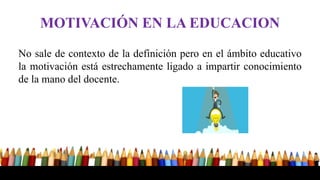 MOTIVACIÓN EN LA EDUCACION
No sale de contexto de la definición pero en el ámbito educativo
la motivación está estrechamente ligado a impartir conocimiento
de la mano del docente.
 