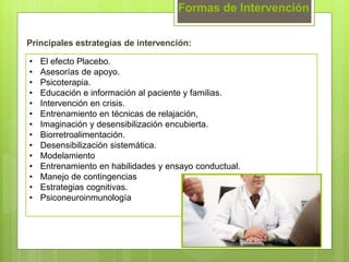 Formas de Intervención
Principales estrategias de intervención:
• El efecto Placebo.
• Asesorías de apoyo.
• Psicoterapia.
• Educación e información al paciente y familias.
• Intervención en crisis.
• Entrenamiento en técnicas de relajación,
• Imaginación y desensibilización encubierta.
• Biorretroalimentación.
• Desensibilización sistemática.
• Modelamiento
• Entrenamiento en habilidades y ensayo conductual.
• Manejo de contingencias
• Estrategias cognitivas.
• Psiconeuroinmunología
 