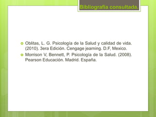Bibliografía consultada.
 Oblitas, L. G. Psicología de la Salud y calidad de vida.
(2010). 3era Edición. Cengage jearning. D.F, Mexico.
 Morrison V, Bennett, P. Psicología de la Salud. (2008).
Pearson Educación. Madrid. España.
 