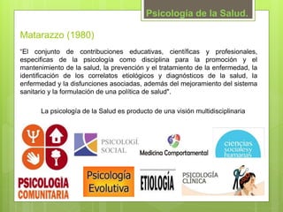 “El conjunto de contribuciones educativas, científicas y profesionales,
especificas de la psicología como disciplina para la promoción y el
mantenimiento de la salud, la prevención y el tratamiento de la enfermedad, la
identificación de los correlatos etiológicos y diagnósticos de la salud, la
enfermedad y la disfunciones asociadas, además del mejoramiento del sistema
sanitario y la formulación de una política de salud".
Psicología de la Salud.
Matarazzo (1980)
La psicología de la Salud es producto de una visión multidisciplinaria
 
