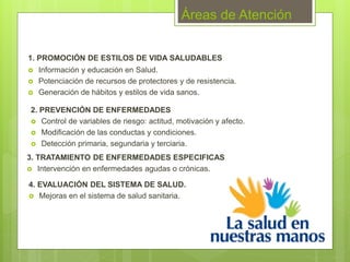 Áreas de Atención
1. PROMOCIÓN DE ESTILOS DE VIDA SALUDABLES
 Información y educación en Salud.
 Potenciación de recursos de protectores y de resistencia.
 Generación de hábitos y estilos de vida sanos.
2. PREVENCIÓN DE ENFERMEDADES
 Control de variables de riesgo: actitud, motivación y afecto.
 Modificación de las conductas y condiciones.
 Detección primaria, segundaria y terciaria.
3. TRATAMIENTO DE ENFERMEDADES ESPECIFICAS
 Intervención en enfermedades agudas o crónicas.
4. EVALUACIÓN DEL SISTEMA DE SALUD.
 Mejoras en el sistema de salud sanitaria.
 