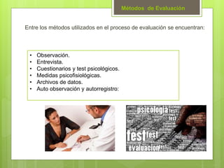 Métodos de Evaluación
Entre los métodos utilizados en el proceso de evaluación se encuentran:
• Observación.
• Entrevista.
• Cuestionarios y test psicológicos.
• Medidas psicofisiológicas.
• Archivos de datos.
• Auto observación y autorregistro:
 