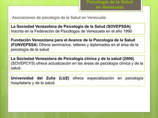 Psicología de la Salud
en Venezuela
Asociaciones de psicología de la Salud en Venezuela:
La Sociedad Venezolana de Psicología de la Salud (SOVEPSSA)
Inscrita en la Federación de Psicólogos de Venezuela en el año 1990
Fundación Venezolana para el Avance de la Psicología de la Salud
(FUNVEPSSA) Ofrece seminarios, talleres y diplomados en el área de la
psicología de la salud.
Universidad del Zulia (LUZ) ofrece especialización en psicología
hospitalaria y de la salud.
La Sociedad Venezolana de Psicología clínica y de la salud (2006)
(SOVEPCYS) ofrece actualización en las áreas de psicología clínica y de la
salud.
 