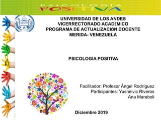 UNIVERSIDAD DE LOS ANDES
VICERRECTORADO ACADÉMICO
PROGRAMA DE ACTUALIZACIÓN DOCENTE
MERIDA- VENEZUELA
PSICOLOGIA POSITIVA
Facilitador: Profesor Ángel Rodríguez
Participantes: Yusneivic Riveros
Ana Maraboli
Diciembre 2019
 