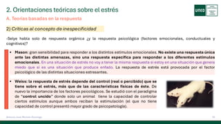 2. Orientaciones teóricas sobre el estrés
10
Antonio José Perrote Domingo
-Selye habla solo de respuesta orgánica ¿y la respuesta psicológica (factores emocionales, conductuales y
cognitivos)?
A. Teorías basadas en la respuesta
2) Críticas al concepto de inespecificidad
▪ Mason: gran sensibilidad para responder a los distintos estímulos emocionales. No existe una respuesta única
ante las distintas amenazas, sino una respuesta específica para responder a los diferentes estímulos
emocionales. En una situación de estrés no voy a tener la misma respuesta si estoy en una situación que genera
miedo que si es una situación que produce enfado. La respuesta de estrés está provocada por el factor
psicológico de las distintas situaciones estresantes.
▪ Weiss: la respuesta de estrés depende del control (real o percibido) que se
tiene sobre el estrés, más que de las características físicas de éste. De
nuevo la importancia de los factores psicológicos. Se estudió con el paradigma
de “control uncido” donde solo un animal tiene la capacidad de controlar
ciertos estímulos aunque ambos reciban la estimulación (el que no tiene
capacidad de control presentó mayor grado de psicopatología).
 