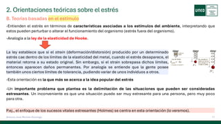 2. Orientaciones teóricas sobre el estrés
11
Antonio José Perrote Domingo
-Entienden el estrés en términos de características asociadas a los estímulos del ambiente, interpretando que
estos pueden perturbar o alterar el funcionamiento del organismo (estrés fuera del organismo).
-Analogía a la ley de la elasticidad de Hooke.
B. Teorías basadas en el estímulo
La ley establece que si el strain (deformación/distorsión) producido por un determinado
estrés cae dentro de los límites de la elasticidad del metal, cuando el estrés desaparece, el
material retorna a su estado original. Sin embargo, si el strain sobrepasa dichos límites,
entonces aparecen daños permanentes. Por analogía se entiende que la gente posee
también unos ciertos límites de tolerancia, pudiendo variar de unos individuos a otros.
-Esta orientación es la que más se acerca a la idea popular del estrés
-Un importante problema que plantea es la delimitación de las situaciones que pueden ser consideradas
estresantes. Un inconveniente es que una situación puede ser muy estresante para una persona, pero muy poco
para otra.
P.ej., el enfoque de los sucesos vitales estresantes (Holmes) se centra en esta orientación (lo veremos).
 