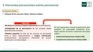 3. Demandas psicosociales (estrés psicosocial)
16
Antonio José Perrote Domingo
A. Sucesos vitales
▪ Enfoque de los sucesos vitales (Holmes y Rahe)
CRÍTICAS
-No tiene en cuenta el impacto diferencial en cada persona.
-Ambigüedad de la descripción de los sucesos vitales
(descripciones simples).
-Muestra pequeña (la lista de los sucesos es demasiado
corta y poco representatova) y sesgos individuales
(contaminación retrospectiva, necesidad de buscar
explicación a la enfermedad)
Por eso aparecieron nuevos cuestionarios para
subsanar los principales problemas (p.ej.,
mayor número de ítems o valoración del propio
sujeto).
▪ Escala de Experiencias vitales (LES)
▪ Cuestionario de Sucesos Vitales (CSV)
 