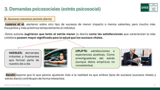 3. Demandas psicosociales (estrés psicosocial)
17
Antonio José Perrote Domingo
B. Sucesos menores (estrés diario)
-Lazarus et al. alertaron sobre otro tipo de sucesos de menor impacto o menos salientes, pero mucho más
frecuentes y más próximos temporalmente al individuo
-Estos autores sugirieron que tanto el estrés menor (o diario) como las satisfacciones que caracterizan la vida
cotidiana poseen mayor significado para la salud que los sucesos vitales.
HASSLES: demandas
irritantes y frustrantes
que forman parte de
nuestro día a día
UPLIFTS: satisfacciones o
experiencias positivas. Como
amortiguadores del estrés
(aunque datos empíricos no
consistentes)
-Sandín expone que lo que parece ajustarse más a la realidad es que ambos tipos de sucesos (sucesos vitales y
estrés diario) contribuyen de forma interactiva.
 