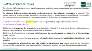 5. Afrontamiento del estrés
22
Antonio José Perrote Domingo
-Se entiende el afrontamiento como los esfuerzos, tanto cognitivos como conductuales, que hace el individuo para
hacer frente al estrés.
-Se relaciona de forma bastante estrecha con las dimensiones de evaluación cognitiva de la situación. P.ej.,
cuando un animal experimental es sometido a estímulos estresores de laboratorio impredecibles e incontrolables
nos encontramos en una situación de coping pasivo donde es fácil crearles úlceras gastrointestinales.
A. El afrontamiento como proceso (no es un rasgo estable, depende de la situación
vs. estilos de afrontamiento)
-El afrontamiento depende del contexto (no una disposición estable). El afrontamiento depende de la evaluación
respecto a que pueda o no hacerse algo para cambiar la situación.
-El término de afrontamiento se emplea indistintamente de que el proceso sea adaptativo o desadaptativo,
eficaz o ineficaz.
-Se enfatiza que al menos existen dos funciones principales de afrontamiento: focalizada en el problema y en la
emoción.
-Unas estrategias de afrontamiento son más estables o consistentes que otras a través de las situaciones
estresantes. Mayor estabilidad para la estrategia de “reevaluación positiva”que para“búsqueda de apoyo social”.
 