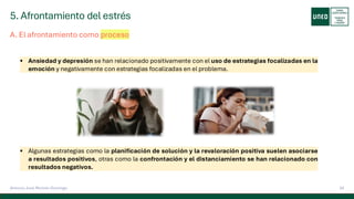 5. Afrontamiento del estrés
24
Antonio José Perrote Domingo
A. El afrontamiento como proceso
▪ Ansiedad y depresión se han relacionado positivamente con el uso de estrategias focalizadas en la
emoción y negativamente con estrategias focalizadas en el problema.
▪ Algunas estrategias como la planificación de solución y la revaloración positiva suelen asociarse
a resultados positivos, otras como la confrontación y el distanciamiento se han relacionado con
resultados negativos.
 