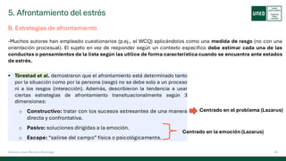 5. Afrontamiento del estrés
25
Antonio José Perrote Domingo
B. Estrategias de afrontamiento
-Muchos autores han empleado cuestionarios (p.ej., el WCQ) aplicándolos como una medida de rasgo (no con una
orientación procesual). El sujeto en vez de responder según un contexto específico debe estimar cada una de las
conductas o pensamientos de la lista según las utilice de forma característica cuando se encuentra ante estados
de estrés.
▪ Törestad et al. demostraron que el afrontamiento está determinado tanto
por la situación como por la persona (rasgo) no se debe solo a un proceso
ni a los rasgos (interacción). Además, describieron la tendencia a usar
ciertas estrategias de afrontamiento transituacionalmente según 3
dimensiones:
o Constructivo: tratar con los sucesos estresantes de una manera
directa y confrontativa.
o Pasivo: soluciones dirigidas a la emoción.
o Escape: “salirse del campo” física o psicológicamente.
Centrado en el problema (Lazarus)
Centrado en la emoción (Lazarus)
 