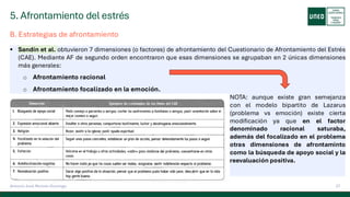 5. Afrontamiento del estrés
27
Antonio José Perrote Domingo
B. Estrategias de afrontamiento
▪ Sandín et al. obtuvieron 7 dimensiones (o factores) de afrontamiento del Cuestionario de Afrontamiento del Estrés
(CAE). Mediante AF de segundo orden encontraron que esas dimensiones se agrupaban en 2 únicas dimensiones
más generales:
o Afrontamiento racional
o Afrontamiento focalizado en la emoción.
NOTA: aunque existe gran semejanza
con el modelo bipartito de Lazarus
(problema vs emoción) existe cierta
modificación ya que en el factor
denominado racional saturaba,
además del focalizado en el problema
otras dimensiones de afrontaminto
como la búsqueda de apoyo social y la
reevaluación positiva.
 