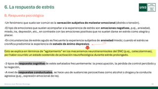 6. La respuesta de estrés
33
Antonio José Perrote Domingo
B. Respuesta psicológica
-Un fenómeno que suele ser común es la sensación subjetiva de malestar emocional (distrés o tensión).
-El tipo de emociones que suelen acompañar a la experiencia de estrés son emociones negativas, p.ej., ansiedad,
miedo, ira, depresión, etc., en contraste con las emociones positivas que no suelen darse en estrés como alegría y
placer.
-En circunstancias de estrés agudo es frecuente la experiencia subjetiva de ansiedad/miedo; cuando el estrés se
cronifica predomina la experiencia de estado de ánimo depresivo.
Esto se explica en términos de ”agotamiento” en los mecanismos neurotransmisotes del SNC (p.ej., catecolaminas),
por haber ocurrido un estado sostenido de activación neurofisiológica durante estrés prolongado.
-3 tipos de respuesta cognitiva de estés señalados frecuentemente: la preocupación, la pérdida de control percibido y
la negación,
-A nivel de respuestas conductuales, se hace uso de sustancias psicoactivas como alcohol o drogas y la conducta
agresiva (p.ej., expresión emocional de ira).
 