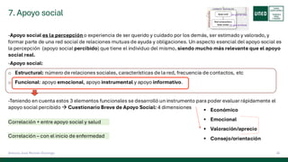 7. Apoyo social
35
Antonio José Perrote Domingo
-Apoyo social es la percepción o experiencia de ser querido y cuidado por los demás, ser estimado y valorado, y
formar parte de una red social de relaciones mutuas de ayuda y obligaciones. Un aspecto esencial del apoyo social es
la percepción (apoyo social percibido) que tiene el individuo del mismo, siendo mucho más relevante que el apoyo
social real.
-Apoyo social:
o Estructural: número de relaciones sociales, características de la red, frecuencia de contactos, etc
o Funcional: apoyo emocional, apoyo instrumental y apoyo informativo.
-Teniendo en cuenta estos 3 elementos funcionales se desarrolló un instrumento para poder evaluar rápidamente el
apoyo social percibido → Cuestionario Breve de Apoyo Social: 4 dimensiones ▪ Económico
▪ Emocional
▪ Valoración/aprecio
▪ Consejo/orientación
Correlación + entre apoyo social y salud
Correlación – con el inicio de enfermedad
 