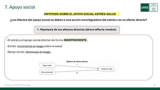 7. Apoyo social
36
Antonio José Perrote Domingo
HIPOTESIS SOBRE EL APOYO SOCIAL-ESTRÉS-SALUD
¿Los efectos del apoyo social se deben a una acción amortiguadora del estrés o es un efecto directo?
1. Hipótesis de los efectos directos (direct effects models)
-El estrés y el apoyo social afectan de forma INDEPENDIENTE.
-Estrés: incrementa el riesgo sobre la salud
-Apoyo social: disminuye el riesgo.
 