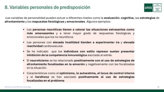 8. Variables personales de predisposición
40
Antonio José Perrote Domingo
-Las variables de personalidad pueden actuar a diferentes niveles como la evaluación, cognitiva, las estrategias de
afrontamiento y las respuestas fisiológicas y emocionales. Algunos ejemplos:
▪ Las personas neuróticas tienen a valorar las situaciones estresantes como
más amenazantes y a tener mayor grado de respuestas fisiológicas y
emocionales que los no neuróticos.
▪ Las personas con elevada hostilidad tienden a experimentar ira y elevada
reactividad cardiovascular.
▪ Se ha indicado que los individuos con estilo represor suelen presentar
inhibición de la competencia inmunológica asociada al estrés.
▪ El neuroticismo se ha relacionado positivamente con el uso de estrategias de
afrontamiento focalizadas en la emoción y negativamente con las focalizadas
en la situación.
▪ Características como el optimismo, la autoestima, el locus de control interno
y el hardiness se han asociado positivamente al uso de estrategias
focalizadas en el problema
 