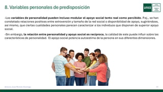 8. Variables personales de predisposición
41
Antonio José Perrote Domingo
-Las variables de personalidad pueden incluso modular el apoyo social tanto real como percibido. P.ej., se han
constatado relaciones positivas entre extroversión y tamaño de la red social o disponibilidad de apoyo, sugiriéndose,
así mismo, que ciertas cualidades personales parecen caracterizar a los individuos que disponen de superior apoyo
social.
-Sin embargo, la relación entre personalidad y apoyo social es recíproca, la calidad de este puede influir sobre las
características de personalidad. El apoyo social potencia autoestima de la persona en sus diferentes dimensiones.
 