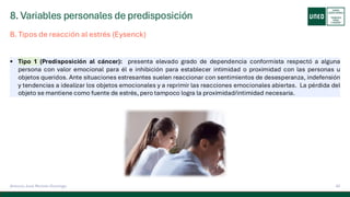 8. Variables personales de predisposición
42
Antonio José Perrote Domingo
▪ Tipo 1 (Predisposición al cáncer): presenta elevado grado de dependencia conformista respectó a alguna
persona con valor emocional para él e inhibición para establecer intimidad o proximidad con las personas u
objetos queridos. Ante situaciones estresantes suelen reaccionar con sentimientos de desesperanza, indefensión
y tendencias a idealizar los objetos emocionales y a reprimir las reacciones emocionales abiertas. La pérdida del
objeto se mantiene como fuente de estrés, pero tampoco logra la proximidad/intimidad necesaria.
B. Tipos de reacción al estrés (Eysenck)
 