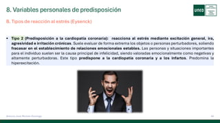 8. Variables personales de predisposición
43
Antonio José Perrote Domingo
▪ Tipo 2 (Predisposición a la cardiopatía coronaria): reacciona al estrés mediante excitación general, ira,
agresividad e irritación crónicas. Suele evaluar de forma extrema los objetos o personas perturbadores, soliendo
fracasar en el establecimiento de relaciones emocionales estables. Las personas y situaciones importantes
para el individuo suelen ser la causa principal de infelicidad, siendo valoradas emocionalmente como negativas y
altamente perturbadoras. Este tipo predispone a la cardiopatía coronaria y a los infartos. Predomina la
hiperexcitación.
B. Tipos de reacción al estrés (Eysenck)
 