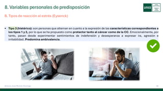 8. Variables personales de predisposición
44
Antonio José Perrote Domingo
▪ Tipo 3 (histérico): son personas que alternan en cuanto a la expresión de las características correspondientes a
los tipos 1 y 2, por lo que se ha propuesto como protector tanto al cáncer como de la CC. Emocionalmente, por
tanto, pasan desde experimentar sentimientos de indefensión y desesperanza a expresar ira, agresión e
irritabilidad. Predomina ambivalencia.
B. Tipos de reacción al estrés (Eysenck)
 