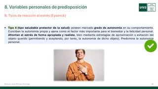 8. Variables personales de predisposición
45
Antonio José Perrote Domingo
▪ Tipo 4 (tipo saludable protector de la salud): poseen marcado grado de autonomía en su comportamiento.
Conciben la autonomía propia y ajena como el factor más importante para el bienestar y la felicidad personal.
Afrontan el estrés de forma apropiada y realista, bien mediante estrategias de aproximación o evitación del
objeto querido (permitiendo y aceptando, por tanto, la autonomía de dicho objeto). Predomina la autonomía
personal.
B. Tipos de reacción al estrés (Eysenck)
 