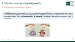 8. Variables personales de predisposición
46
Antonio José Perrote Domingo
▪ Tipo 5 (Racional-antiemocional): tendencia a emitir reacciones racionales y antiemocionales. Este tipo de
personas suele suprimir o negar las manifestaciones afectivas, encontrando dificultad para expresar las
emociones. Debería denotar predisposición a la depresión y al cáncer. Predominio de lo racional sobre lo
emocional.
B. Tipos de reacción al estrés (Eysenck)
 