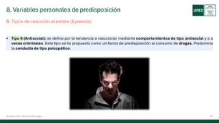 8. Variables personales de predisposición
47
Antonio José Perrote Domingo
▪ Tipo 6 (Antisocial): se define por la tendencia a reaccionar mediante comportamientos de tipo antisocial y a a
veces criminales. Este tipo se ha propuesto como un factor de predisposición al consumo de drogas. Predomina
la conducta de tipo psicopático.
B. Tipos de reacción al estrés (Eysenck)
 