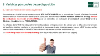 8. Variables personales de predisposición
48
Antonio José Perrote Domingo
B. Tipos de reacción al estrés (Eysenck)
-Basándose en el principio de que estos tipos SON MODIFICABLES por el aprendizaje Eysenck y Grossarth-Maticek
desarrollaron un nuevo método de terapia de conducta, denominado creative novation behaviour therapy (terapia
de conducta de innovación creativa TCIC) para ser aplicado a los individuos propensos al cáncer (tipo 1) y a la
CC/ictus (tipo 2) de forma PROFILÁCTICA.
-La eficacia de la TCIC ha sido preliminarmente probada en la prevención del cáncer y de la CC, así como también
por su efecto positivo mediante el incremento de la esperanza de vida en personas con cáncer o CC. También se han
referido dtos sobre el efecto de la TCIC reduciendo la esclerosis vascular en fondo de ojo.
-El Short Interpersonal Reactions Inventory (SIRI es un instrumento para medir los 6 tipos).
 