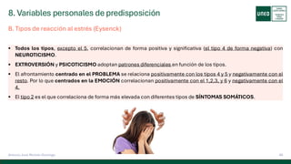 8. Variables personales de predisposición
49
Antonio José Perrote Domingo
B. Tipos de reacción al estrés (Eysenck)
▪ Todos los tipos, excepto el 5, correlacionan de forma positiva y significativa (el tipo 4 de forma negativa) con
NEUROTICISMO.
▪ EXTROVERSIÓN y PSICOTICISMO adoptan patrones diferenciales en función de los tipos.
▪ El afrontamiento centrado en el PROBLEMA se relaciona positivamente con los tipos 4 y 5 y negativamente con el
resto. Por lo que centrados en la EMOCIÓN correlacionan positivamente con el 1,2,3, y 6 y negativamente con el
4.
▪ El tipo 2 es el que correlaciona de forma más elevada con diferentes tipos de SÍNTOMAS SOMÁTICOS.
 