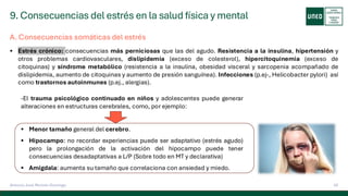 9. Consecuencias del estrés en la salud física y mental
52
Antonio José Perrote Domingo
A. Consecuencias somáticas del estrés
▪ Estrés crónico: consecuencias más perniciosas que las del agudo. Resistencia a la insulina, hipertensión y
otros problemas cardiovasculares, dislipidemia (exceso de colesterol), hipercitoquinemia (exceso de
citoquinas) y síndrome metabólico (resistencia a la insulina, obesidad visceral y sarcopenia acompañado de
dislipidemia, aumento de citoquinas y aumento de presión sanguínea). Infecciones (p.ej-, Helicobacter pylori) así
como trastornos autoinmunes (p.ej., alergias).
-El trauma psicológico continuado en niños y adolescentes puede generar
alteraciones en estructuras cerebrales, como, por ejemplo:
▪ Menor tamaño general del cerebro.
▪ Hipocampo: no recordar experiencias puede ser adaptativo (estrés agudo)
pero la prolongación de la activación del hipocampo puede tener
consecuencias desadaptativas a L/P (Sobre todo en MT y declarativa)
▪ Amígdala: aumenta su tamaño que correlaciona con ansiedad y miedo.
 