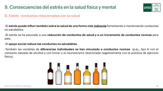 9. Consecuencias del estrés en la salud física y mental
56
Antonio José Perrote Domingo
D. Estrés conductas relacionadas con la salud
-El estrés puede influir también sobre la salud de una forma más indirecta fomentando o manteniendo conductas
no saludables.
-El estrés se ha asociado a una reducción de conductas de salud y a un incremento de conductas nocivas para
esta.
-El apoyo social reduce las conductas no saludables.
-También las variables de diferencias individuales se han vinculado a conductas nocivas (p.ej., tipo A con el
consumo elevado de alcohol y con fumar o el neuroticismo relacionado negativamente con la práctica de ejercicio
físico).
 