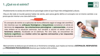 1. ¿Qué es el estrés?
6
Antonio José Perrote Domingo
-Posiblemente no exista otro término en psicología sobre el que haya más ambigüedad y abuso.
-Hoy en día todo el mundo parece hablar de estrés, pero poca gente define el concepto con el mismo sentido o se
preocupa de intentar una clara definición.
-Básicamente se deduce que el estrés es un fenómeno complejo, que implica al menos a ESTIMULOS, RESPUESTAS
y a PROCESOS PSICOLÓGICOS diversos que median entre ambos.
El concepto de estrés va a aplicarse de forma diferente según el sesgo del científico.
Así mientras que los enfoques fisiológicos y bioquímicos consideran el estrés en
términos de respuestas, las orientaciones psicológicas y psicosociales, al poner
más énfasis en la situación estimular, han tendido a asumir el estrés como un
fenómeno externo, focalizado en el estímulo. Por otro lado, se encuentran los
factores cognitivos que median entre los agentes estresantes y las respuestas
fisiológicas de estrés.
 