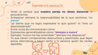 o Tener la certeza que nuestra pareja no desea dañarnos ni
perjudicarnos.
o Anteponer siempre la responsabilidad de lo que sentimos: “yo
siento”
o “yo siento que no logro expresarte lo que quiero” vs ”eres un
desconsiderado”
o Evitar vicios de comunicación como:
o Expresiones generalizadoras como: “siempre o nunca”
o Ejemplo: “nunca me haz entendido” ”siempre me desprecias”.
o Ya que tienen componentes destructivos y pesimistas, que dejan
pocas alternativas y hacen sentir a la persona quien las recibe,
agredida.
Importanteenlacomunicación:
 