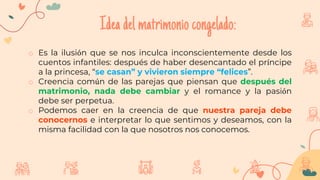 Ideadelmatrimoniocongelado:
o Es la ilusión que se nos inculca inconscientemente desde los
cuentos infantiles: después de haber desencantado el príncipe
a la princesa, “se casan” y vivieron siempre “felices”.
o Creencia común de las parejas que piensan que después del
matrimonio, nada debe cambiar y el romance y la pasión
debe ser perpetua.
o Podemos caer en la creencia de que nuestra pareja debe
conocernos e interpretar lo que sentimos y deseamos, con la
misma facilidad con la que nosotros nos conocemos.
 