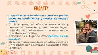EMPA´TÍA
o Capacidad para interiorizar al máximo posible
todos los sentimientos y deseos de nuestra
pareja.
o En la empatía, se refiere a involucrarnos y
conocer activamente y que ambos logren
entender las motivaciones y necesidades del
otro al máximo posible.
o Colocarse en el lugar del otro “ponerse en sus
zapatos”.
o Debe ser mutua, cuando es unilateral conlleva a
un resentimiento acumulado que puede acabar
la relación.
 