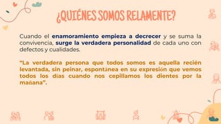 ¿QUIÉNESSOMOSRELAMENTE?
Cuando el enamoramiento empieza a decrecer y se suma la
convivencia, surge la verdadera personalidad de cada uno con
defectos y cualidades.
“La verdadera persona que todos somos es aquella recién
levantada, sin peinar, espontánea en su expresión que vemos
todos los días cuando nos cepillamos los dientes por la
mañana”.
 
