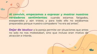 Al convivir, empezamos a expresar y mostrar nuestros
verdaderos sentimientos: cuando estamos fatigados,
exasperados y aún tristes; y para todo ello no estábamos
preparados porque nuestro compañero “no era así antes”.
Dejar de idealizar a la pareja permite ver situaciones que antes
no solo no nos molestaban, sino que incluso eran motivo de
atracción e interés.
 